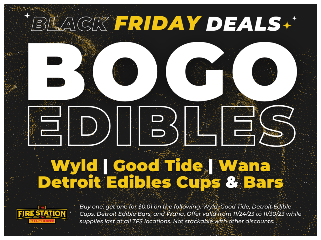 Buy one, get one for $0.01 on the following: Wyld, Good Tide, Detroit Edible Cups, Detroit Edible Bars, and Wana. Offer valid from 11/24/23 to 11/30/23 while supplies last at all TFS locations. Not stackable with other discounts.