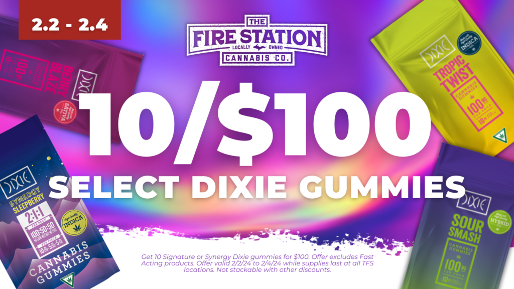 Get 10 Signature or Synergy Dixie gummies for $100. Offer excludes Fast Acting products. Offer valid 2/2/24 to 2/4/24 while supplies last at all TFS locations. Not stackable with other discounts.