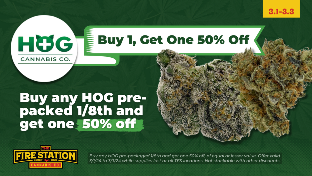 Buy any HOG pre-packaged 1/8th and get one 50% off, of equal or lesser value. Offer valid 3/1/24 to 3/3/24 while supplies last at all TFS locations. Not stackable with other discounts.