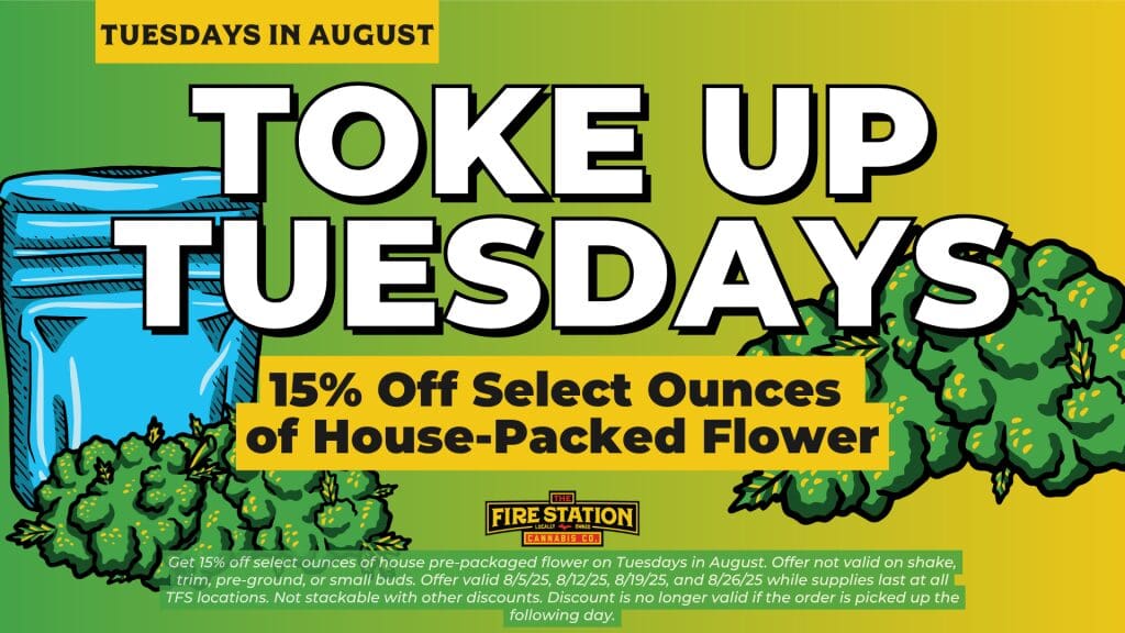 Get 15% off select ounces of house pre-packaged flower on Tuesdays in August. Offer not valid on shake, trim, pre-ground, or small buds. Offer valid 8/5/25, 8/12/25, 8/19/25, and 8/26/25 while supplies last at all TFS locations. Not stackable with other discounts. Discount is no longer valid if the order is picked up the following day.