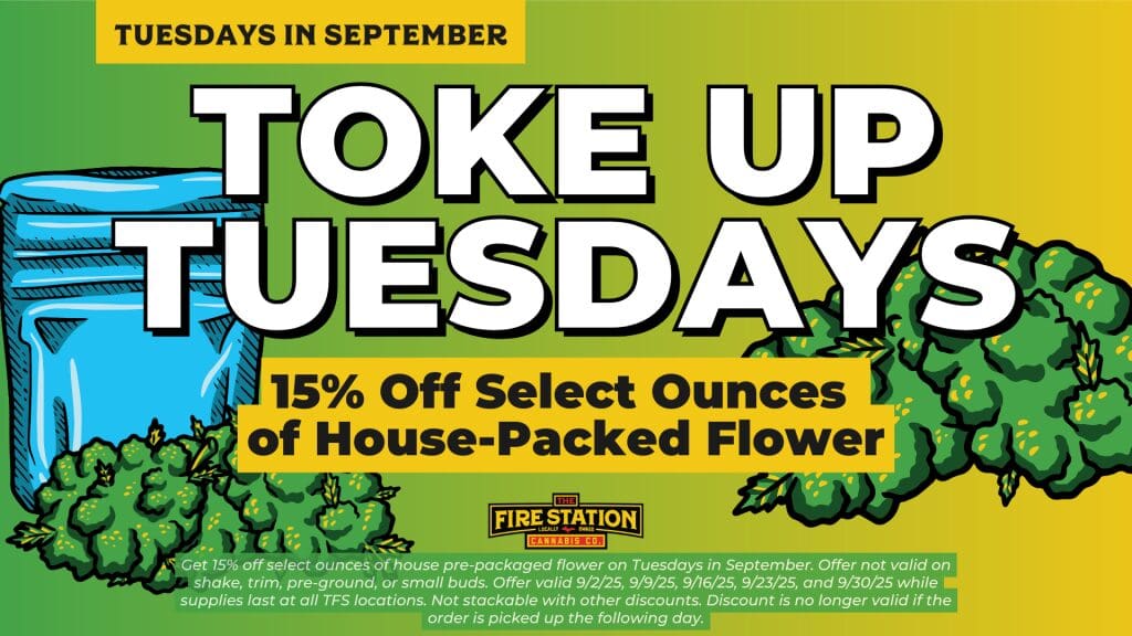 Get 15% off select ounces of house pre-packaged flower on Tuesdays in September. Offer not valid on shake, trim, pre-ground, or small buds. Offer valid 9/2/25, 9/9/25, 9/16/25, 9/23/25, and 9/30/25 while supplies last at all TFS locations. Not stackable with other discounts. Discount is no longer valid if the order is picked up the following day.