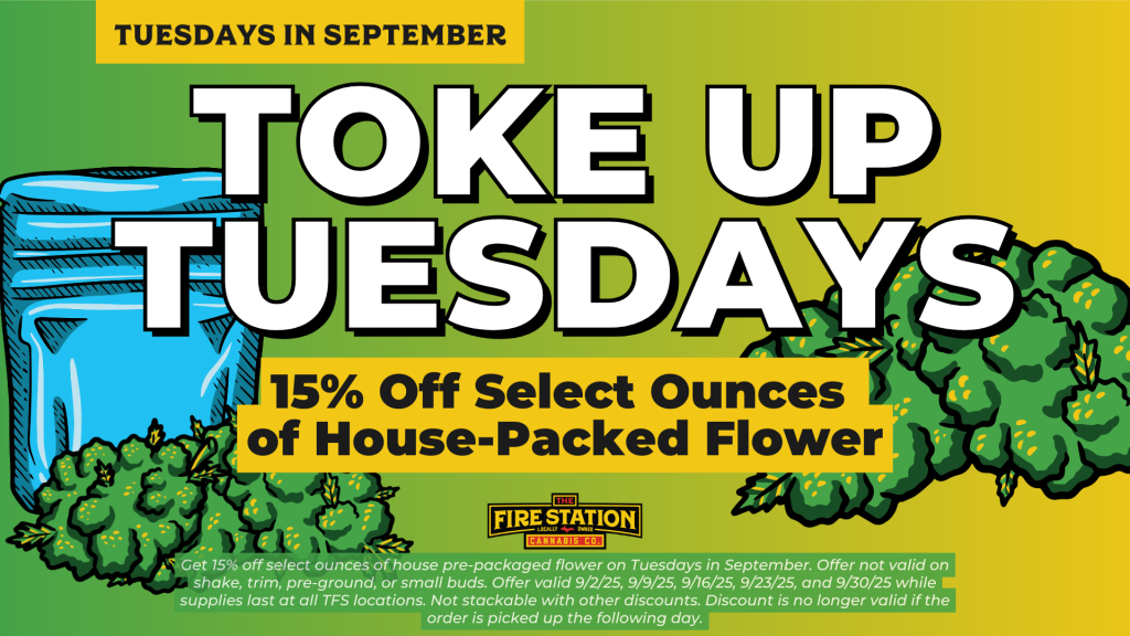 Get 15% off select ounces of house pre-packaged flower on Tuesdays in September. Offer not valid on shake, trim, pre-ground, or small buds. Offer valid 9/2/25, 9/9/25, 9/16/25, 9/23/25, and 9/30/25 while supplies last at all TFS locations. Not stackable with other discounts. Discount is no longer valid if the order is picked up the following day.