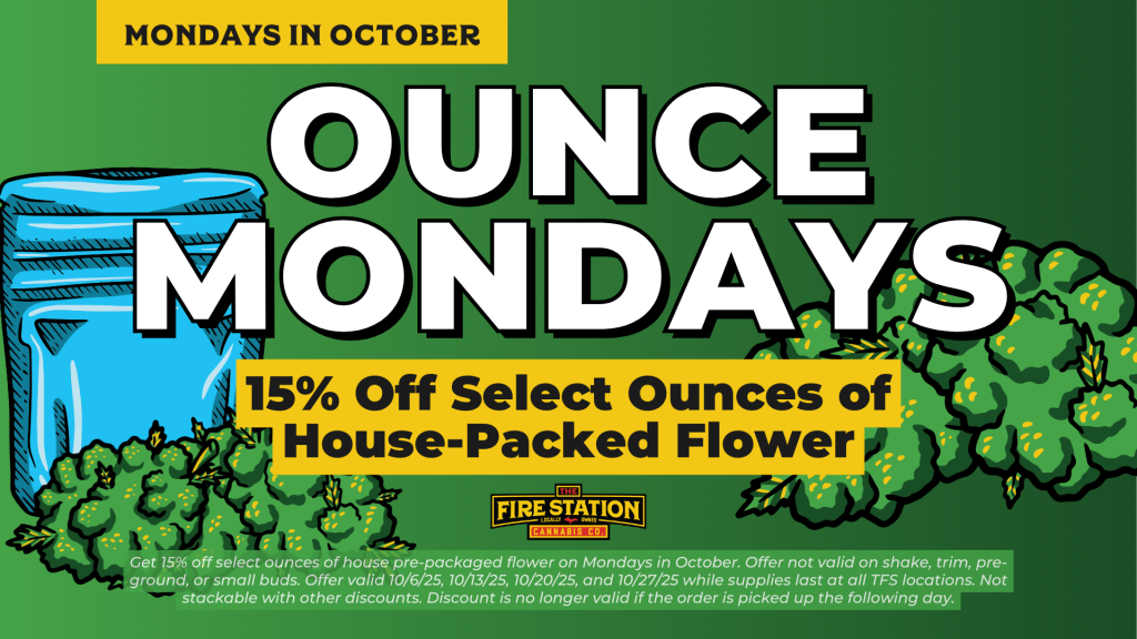 Get 15% off select ounces of house pre-packaged flower on Mondays in October. Offer not valid on shake, trim, pre-ground, or small buds. Offer valid 10/6/25, 10/13/25, 10/20/25, and 10/27/25 while supplies last at all TFS locations. Not stackable with other discounts. Discount is no longer valid if the order is picked up the following day.