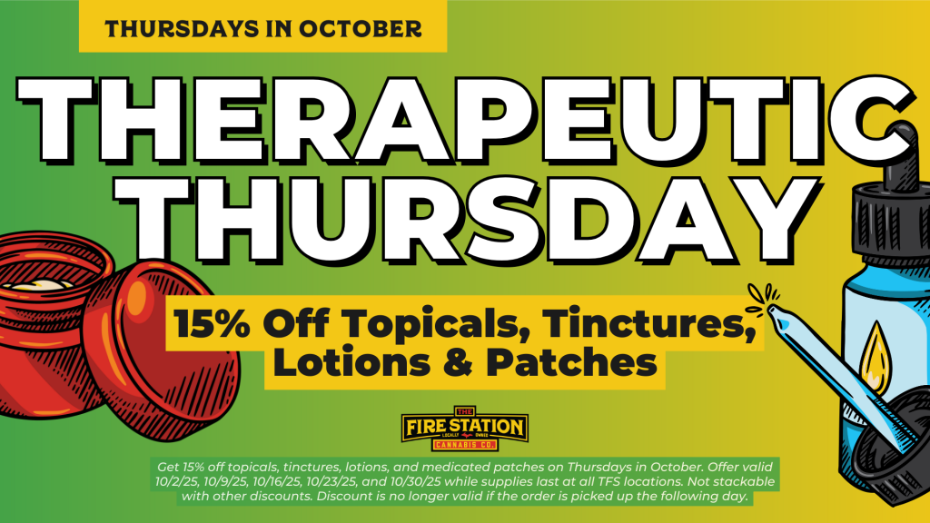 Get 15% off topicals, tinctures, lotions, and medicated patches on Thursdays in October. Offer valid 10/2/25, 10/9/25, 10/16/25, 10/23/25, and 10/30/25 while supplies last at all TFS locations. Not stackable with other discounts. Discount is no longer valid if the order is picked up the following day.