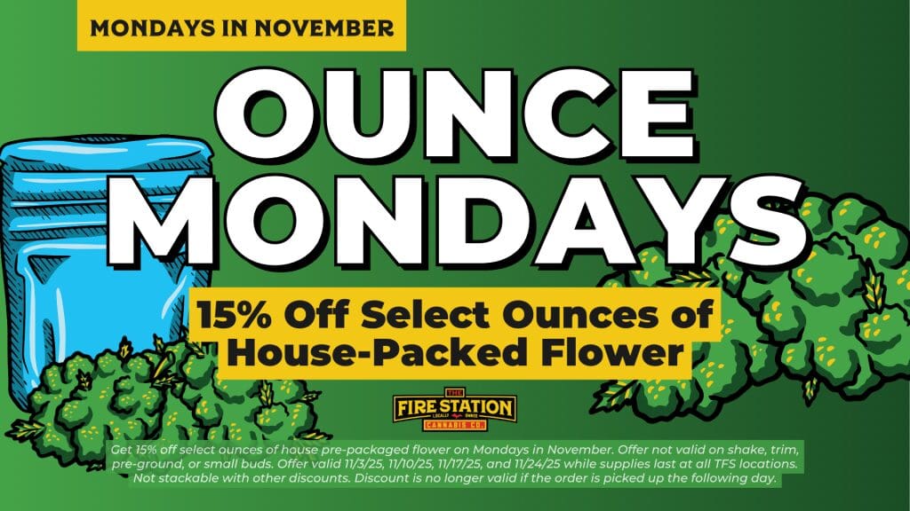 Get 15% off select ounces of house pre-packaged flower on Mondays in November. Offer not valid on shake, trim, pre-ground, or small buds. Offer valid 11/3/25, 11/10/25, 11/17/25, and 11/24/25 while supplies last at all TFS locations. Not stackable with other discounts. Discount is no longer valid if the order is picked up the following day.