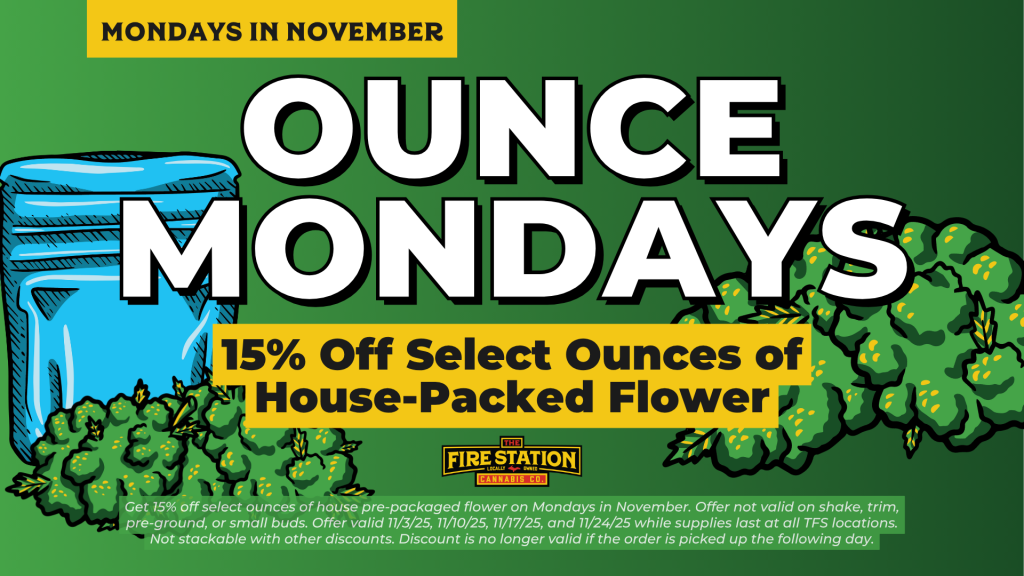 Get 15% off select ounces of house pre-packaged flower on Mondays in November. Offer not valid on shake, trim, pre-ground, or small buds. Offer valid 11/3/25, 11/10/25, 11/17/25, and 11/24/25 while supplies last at all TFS locations. Not stackable with other discounts. Discount is no longer valid if the order is picked up the following day.