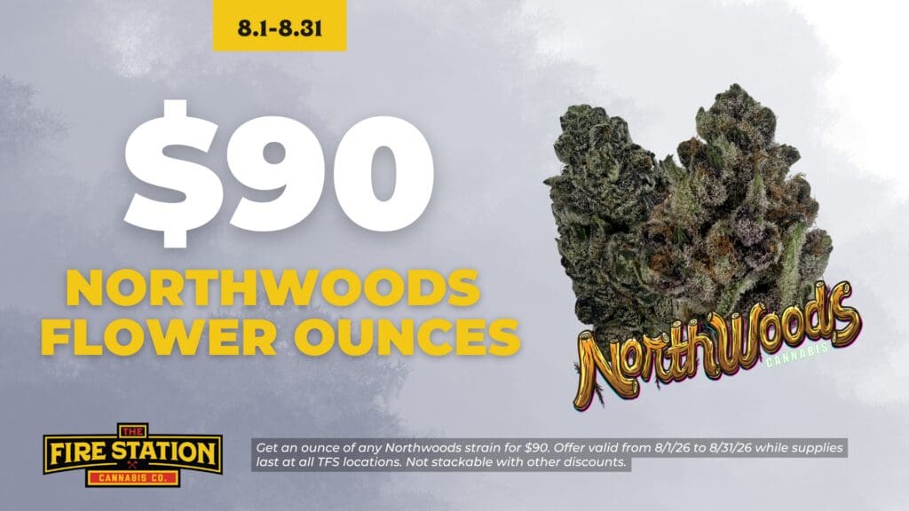 Get an ounce of any Northwoods strain for $90. Offer valid from 8/1/26 to 8/31/26 while supplies last at all TFS locations. Not stackable with other discounts.